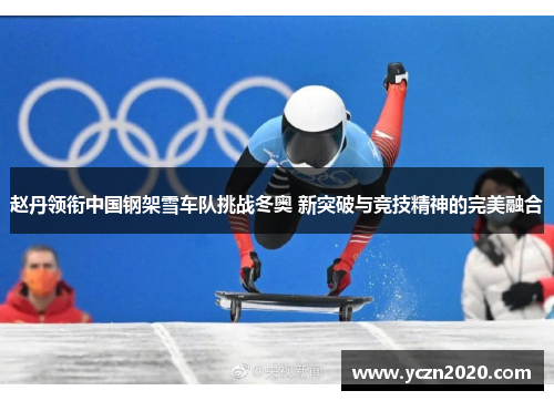 赵丹领衔中国钢架雪车队挑战冬奥 新突破与竞技精神的完美融合