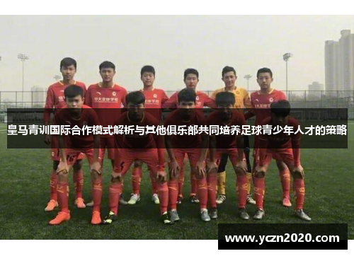 皇马青训国际合作模式解析与其他俱乐部共同培养足球青少年人才的策略